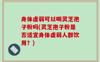 身体虚弱可以喝灵芝孢子粉吗(灵芝孢子粉是否适宜身体虚弱人群饮用？)