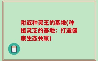 附近种灵芝的基地(种植灵芝的基地：打造健康生态共赢)