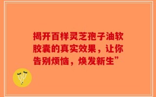 揭开百样灵芝孢子油软胶囊的真实效果，让你告别烦恼，焕发新生”