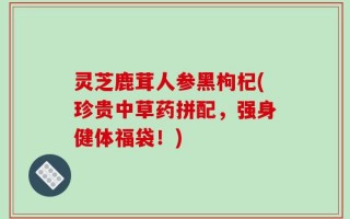 灵芝鹿茸人参黑枸杞(珍贵中草药拼配，强身健体福袋！)