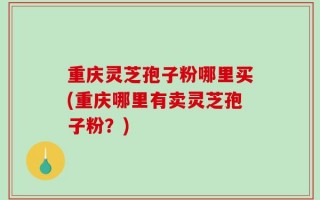 重庆灵芝孢子粉哪里买(重庆哪里有卖灵芝孢子粉？)
