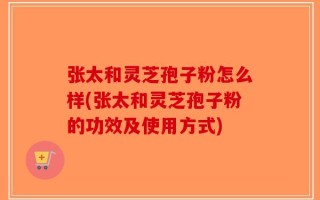 张太和灵芝孢子粉怎么样(张太和灵芝孢子粉的功效及使用方式)