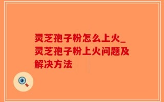 灵芝孢子粉怎么上火_灵芝孢子粉上火问题及解决方法