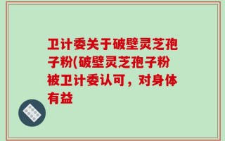 卫计委关于破壁灵芝孢子粉(破壁灵芝孢子粉被卫计委认可，对身体有益