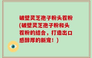 破壁灵芝孢子粉头茬粉(破壁灵芝孢子粉和头茬粉的结合，打造出口感醇厚的新宠！)