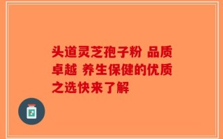 头道灵芝孢子粉 品质卓越 养生保健的优质之选快来了解