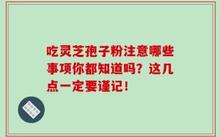 吃灵芝孢子粉注意哪些事项你都知道吗？这几点一定要谨记！