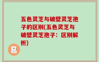 五色灵芝与破壁灵芝孢子的区别(五色灵芝与破壁灵芝孢子：区别解析)
