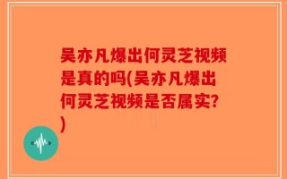 吴亦凡爆出何灵芝视频是真的吗(吴亦凡爆出何灵芝视频是否属实？)