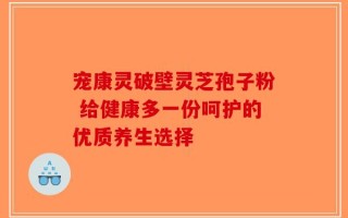宠康灵破壁灵芝孢子粉 给健康多一份呵护的优质养生选择