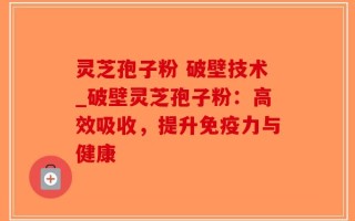 灵芝孢子粉 破壁技术_破壁灵芝孢子粉：高效吸收，提升免疫力与健康