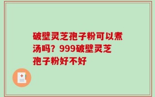 破壁灵芝孢子粉可以煮汤吗？999破壁灵芝孢子粉好不好