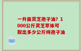 一升面灵芝孢子油？1000公斤灵芝萃体可取出多少公斤纯孢子油