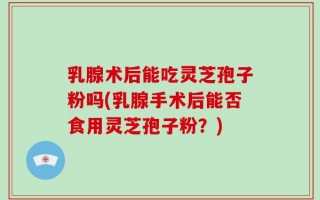 乳腺术后能吃灵芝孢子粉吗(乳腺手术后能否食用灵芝孢子粉？)