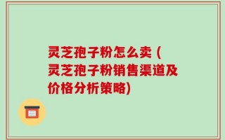 灵芝孢子粉怎么卖 (灵芝孢子粉销售渠道及价格分析策略)