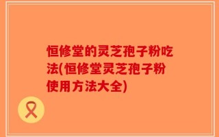 恒修堂的灵芝孢子粉吃法(恒修堂灵芝孢子粉使用方法大全)