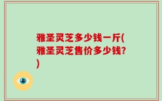 雅圣灵芝多少钱一斤(雅圣灵芝售价多少钱？)