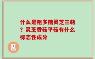 什么是粗多糖灵芝三萜？灵芝香菇平菇有什么标志性成分