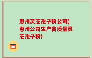 惠州灵芝孢子粉公司(惠州公司生产高质量灵芝孢子粉)