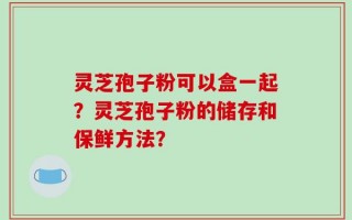 灵芝孢子粉可以盒一起？灵芝孢子粉的储存和保鲜方法？