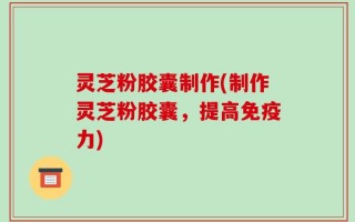 灵芝粉胶囊制作(制作灵芝粉胶囊，提高免疫力)