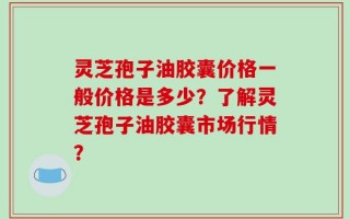 灵芝孢子油胶囊价格一般价格是多少？了解灵芝孢子油胶囊市场行情？