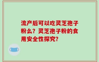 流产后可以吃灵芝孢子粉么？灵芝孢子粉的食用安全性探究？