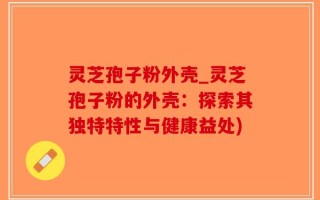 灵芝孢子粉外壳_灵芝孢子粉的外壳：探索其独特特性与健康益处)