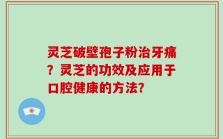 灵芝破壁孢子粉治牙痛？灵芝的功效及应用于口腔健康的方法？