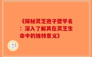 《探秘灵芝孢子壁学名：深入了解其在灵芝生命中的独特意义》