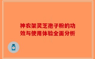 神农架灵芝孢子粉的功效与使用体验全面分析