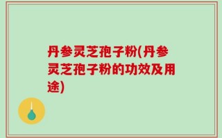 丹参灵芝孢子粉(丹参灵芝孢子粉的功效及用途)