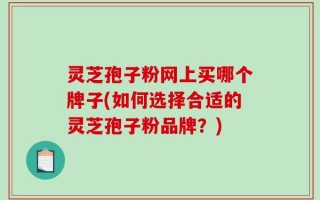 灵芝孢子粉网上买哪个牌子(如何选择合适的灵芝孢子粉品牌？)