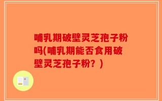 哺乳期破壁灵芝孢子粉吗(哺乳期能否食用破壁灵芝孢子粉？)