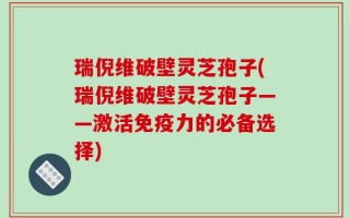 瑞倪维破壁灵芝孢子(瑞倪维破壁灵芝孢子——激活免疫力的必备选择)