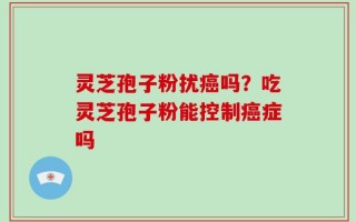 灵芝孢子粉扰癌吗？吃灵芝孢子粉能控制癌症吗