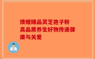 馈赠臻品灵芝孢子粉 高品质养生好物传递健康与关爱