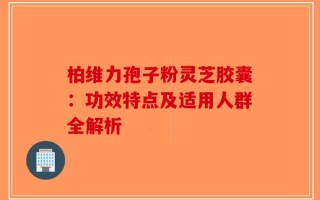柏维力孢子粉灵芝胶囊：功效特点及适用人群全解析
