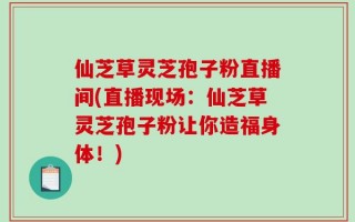 仙芝草灵芝孢子粉直播间(直播现场：仙芝草灵芝孢子粉让你造福身体！)