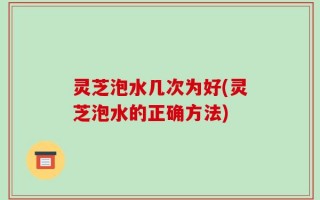 灵芝泡水几次为好(灵芝泡水的正确方法)