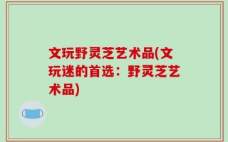 文玩野灵芝艺术品(文玩迷的首选：野灵芝艺术品)