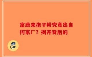 富康来孢子粉究竟出自何家厂？揭开背后的