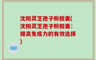 沈阳灵芝孢子粉胶囊(沈阳灵芝孢子粉胶囊：提高免疫力的有效选择)