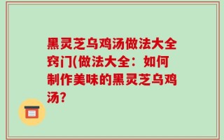 黑灵芝乌鸡汤做法大全窍门(做法大全：如何制作美味的黑灵芝乌鸡汤？