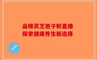 品锦灵芝孢子粉直播 探索健康养生新选择