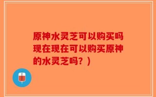 原神水灵芝可以购买吗现在现在可以购买原神的水灵芝吗？)