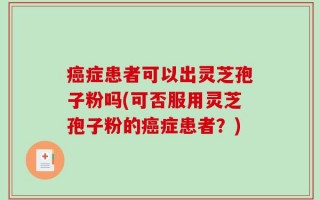癌症患者可以出灵芝孢子粉吗(可否服用灵芝孢子粉的癌症患者？)