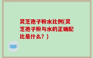 灵芝孢子粉水比例(灵芝孢子粉与水的正确配比是什么？)