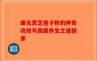 康元灵芝孢子粉的神奇功效与健康养生之道探索