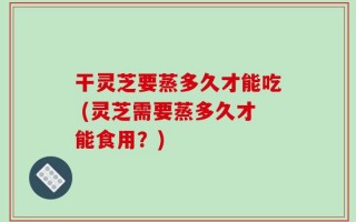干灵芝要蒸多久才能吃 (灵芝需要蒸多久才能食用？)